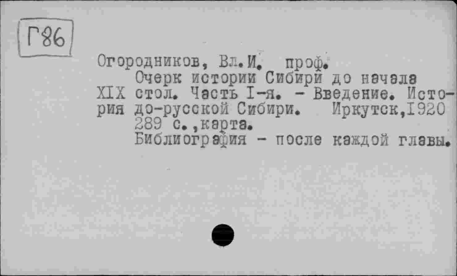 ﻿Огородников, Вл.И. проф.
Очерк истории Сибири до начала
XIX стол. Часть I-я. - Введение. История до-русской Сибири. Иркутск,1920
289 с.,карта.
Библиография - после каждой главы.